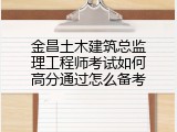 金昌土木建筑总监理工程师考试如何高分通过怎么备考