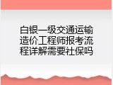 白银一级交通运输造价工程师报考流程详解需要社保吗