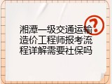 湘潭一级交通运输造价工程师报考流程详解需要社保吗