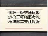 衡阳一级交通运输造价工程师报考流程详解需要社保吗