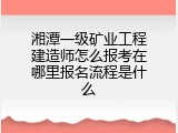 湘潭一级矿业工程建造师怎么报考在哪里报名流程是什么