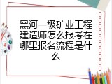 黑河一级矿业工程建造师怎么报考在哪里报名流程是什么