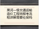 黑河一级交通运输造价工程师报考流程详解需要社保吗