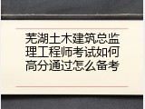 芜湖土木建筑总监理工程师考试如何高分通过怎么备考