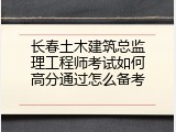 长春土木建筑总监理工程师考试如何高分通过怎么备考