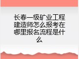 长春一级矿业工程建造师怎么报考在哪里报名流程是什么