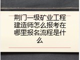 荆门一级矿业工程建造师怎么报考在哪里报名流程是什么