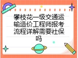 攀枝花一级交通运输造价工程师报考流程详解需要社保吗