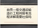 自贡一级交通运输造价工程师报考流程详解需要社保吗