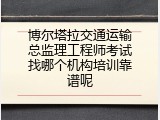 博尔塔拉交通运输总监理工程师考试找哪个机构培训靠谱呢