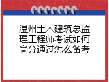 温州土木建筑总监理工程师考试如何高分通过怎么备考