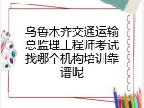乌鲁木齐交通运输总监理工程师考试找哪个机构培训靠谱呢