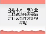 乌鲁木齐二级矿业工程建造师需要满足什么条件才能报考呢