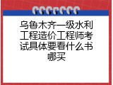 乌鲁木齐一级水利工程造价工程师考试具体要看什么书哪买