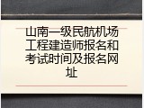 山南一级民航机场工程建造师报名和考试时间及报名网址