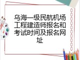 乌海一级民航机场工程建造师报名和考试时间及报名网址