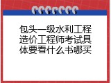 包头一级水利工程造价工程师考试具体要看什么书哪买