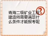 青海二级矿业工程建造师需要满足什么条件才能报考呢