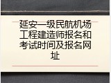 延安一级民航机场工程建造师报名和考试时间及报名网址