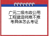 广元二级市政公用工程建造师难不难考具体怎么考证