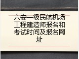 六安一级民航机场工程建造师报名和考试时间及报名网址