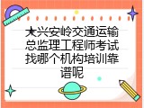 大兴安岭交通运输总监理工程师考试找哪个机构培训靠谱呢