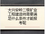 大兴安岭二级矿业工程建造师需要满足什么条件才能报考呢