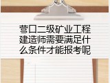 营口二级矿业工程建造师需要满足什么条件才能报考呢