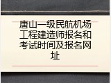 唐山一级民航机场工程建造师报名和考试时间及报名网址