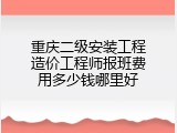 重庆二级安装工程造价工程师报班费用多少钱哪里好