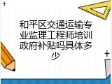 和平区交通运输专业监理工程师培训政府补贴吗具体多少