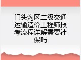 门头沟区二级交通运输造价工程师报考流程详解需要社保吗