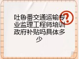 吐鲁番交通运输专业监理工程师培训政府补贴吗具体多少