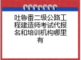 吐鲁番二级公路工程建造师考试代报名和培训机构哪里有