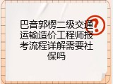 巴音郭楞二级交通运输造价工程师报考流程详解需要社保吗