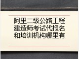 阿里二级公路工程建造师考试代报名和培训机构哪里有