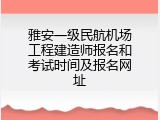 雅安一级民航机场工程建造师报名和考试时间及报名网址