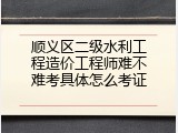 顺义区二级水利工程造价工程师难不难考具体怎么考证