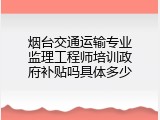烟台交通运输专业监理工程师培训政府补贴吗具体多少
