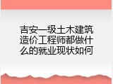 吉安一级土木建筑造价工程师都做什么的就业现状如何