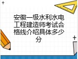 安徽一级水利水电工程建造师考试合格线介绍具体多少分