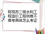 阿克苏二级水利工程造价工程师难不难考具体怎么考证