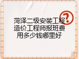 菏泽二级安装工程造价工程师报班费用多少钱哪里好