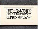 榆林一级土木建筑造价工程师都做什么的就业现状如何