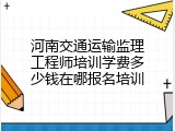 河南交通运输监理工程师培训学费多少钱在哪报名培训