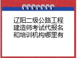 辽阳二级公路工程建造师考试代报名和培训机构哪里有