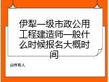 伊犁一级市政公用工程建造师一般什么时候报名大概时间