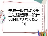 宁夏一级市政公用工程建造师一般什么时候报名大概时间
