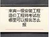 来宾一级安装工程造价工程师考试在哪里可以报名怎么报
