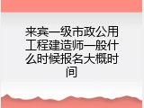 来宾一级市政公用工程建造师一般什么时候报名大概时间